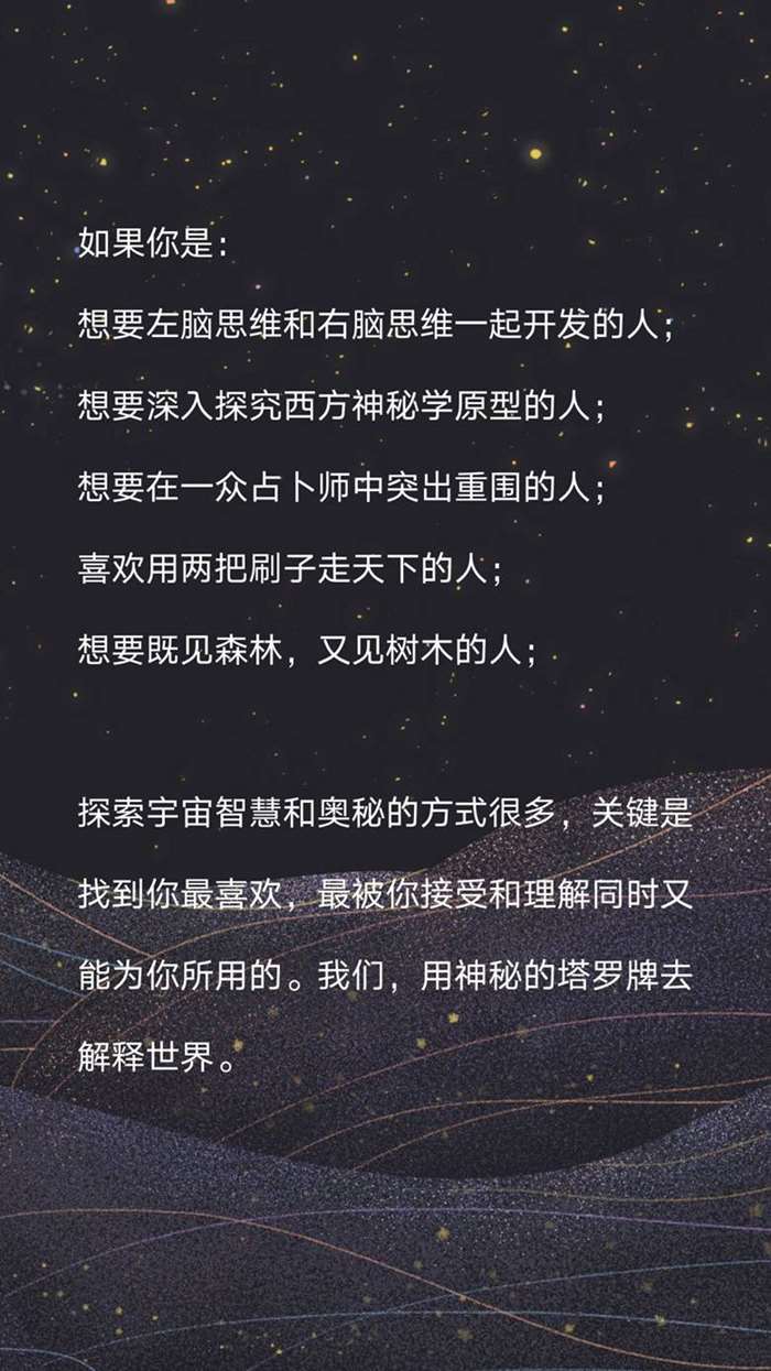 如果你是： 想要左脑思维和右脑思维一起开发的人； 想要深入探究西方神秘学原型的人； 想要在一众占卜师中突出重围的人； 喜欢用两把刷子走天下的人； 想要既见森林，又见树木的人； 探索宇宙智慧和奥秘的方式很多，关键是找到你最喜欢，最被你接受和理解同时又能为你所用的。我们，用神秘的塔罗牌去解释世界。.png